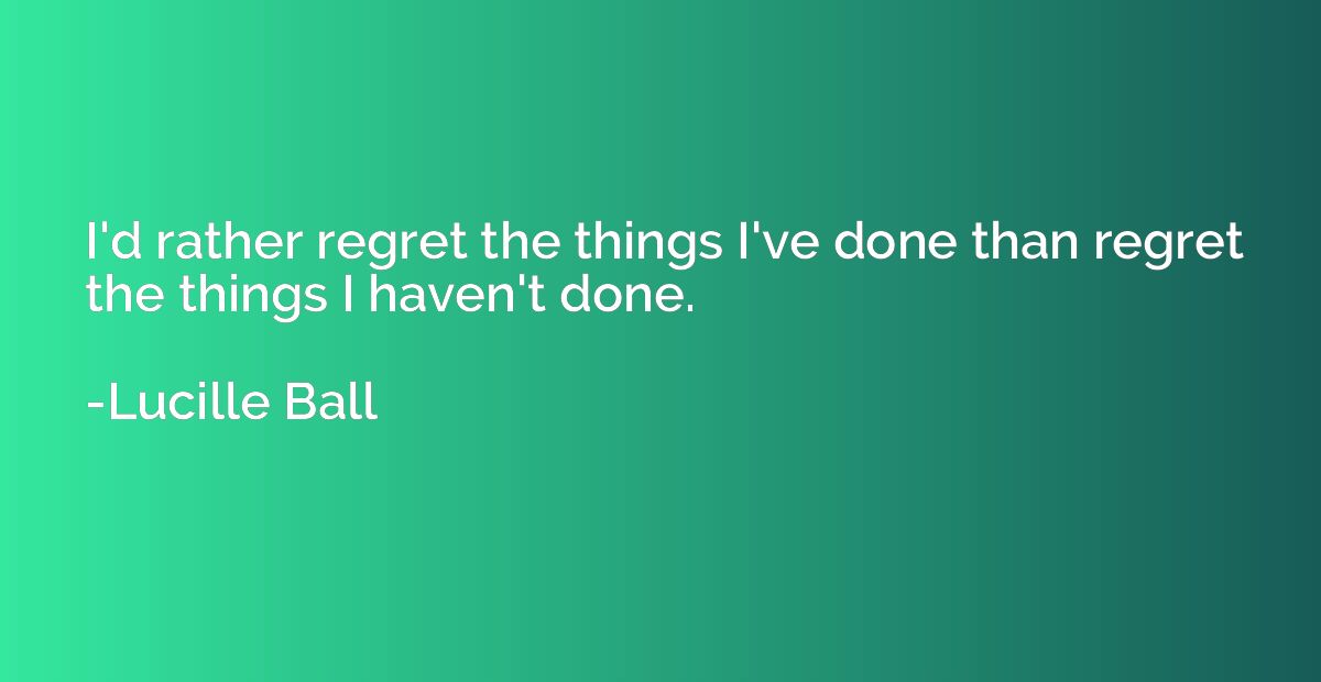 I'd rather regret the things I've done than regret the thing