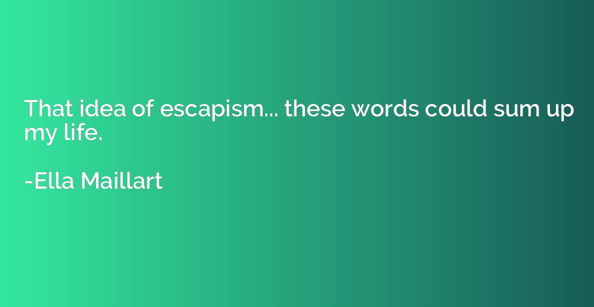 That idea of escapism... these words could sum up my life.
