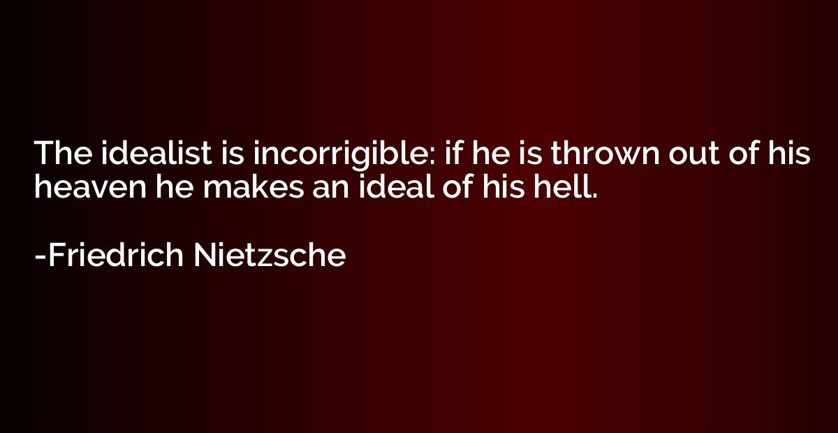 The idealist is incorrigible: if he is thrown out of his hea