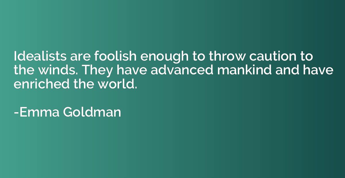 Idealists are foolish enough to throw caution to the winds. 