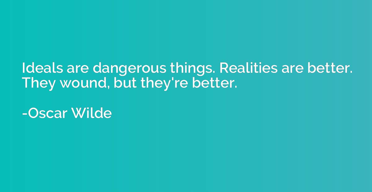 Ideals are dangerous things. Realities are better. They woun