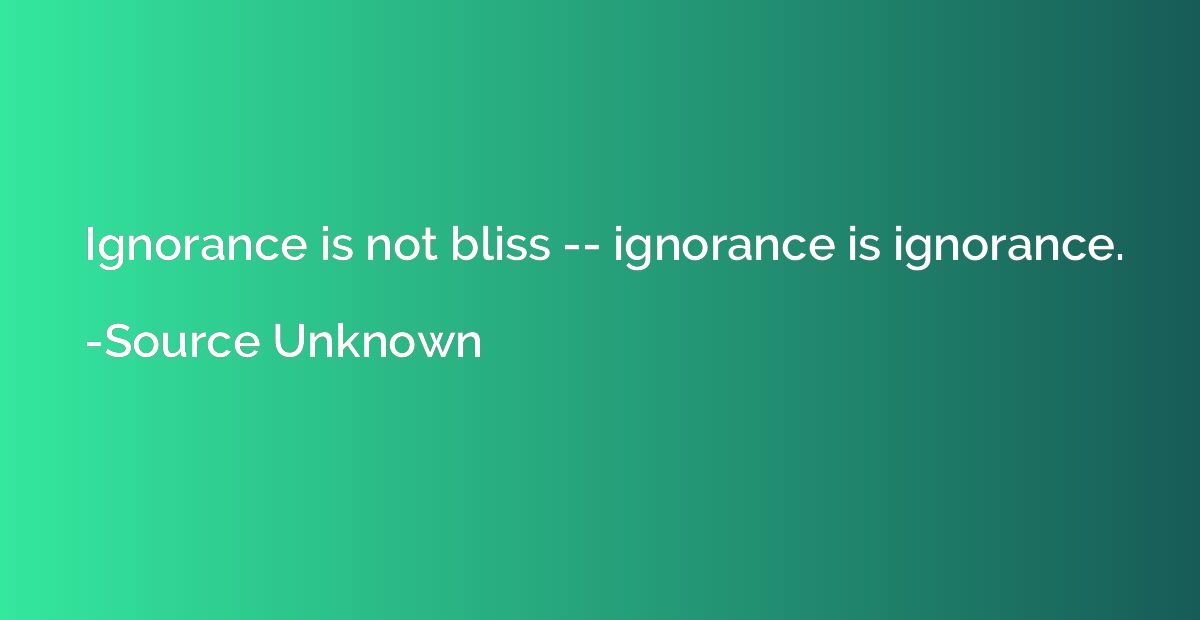 Ignorance is not bliss -- ignorance is ignorance.