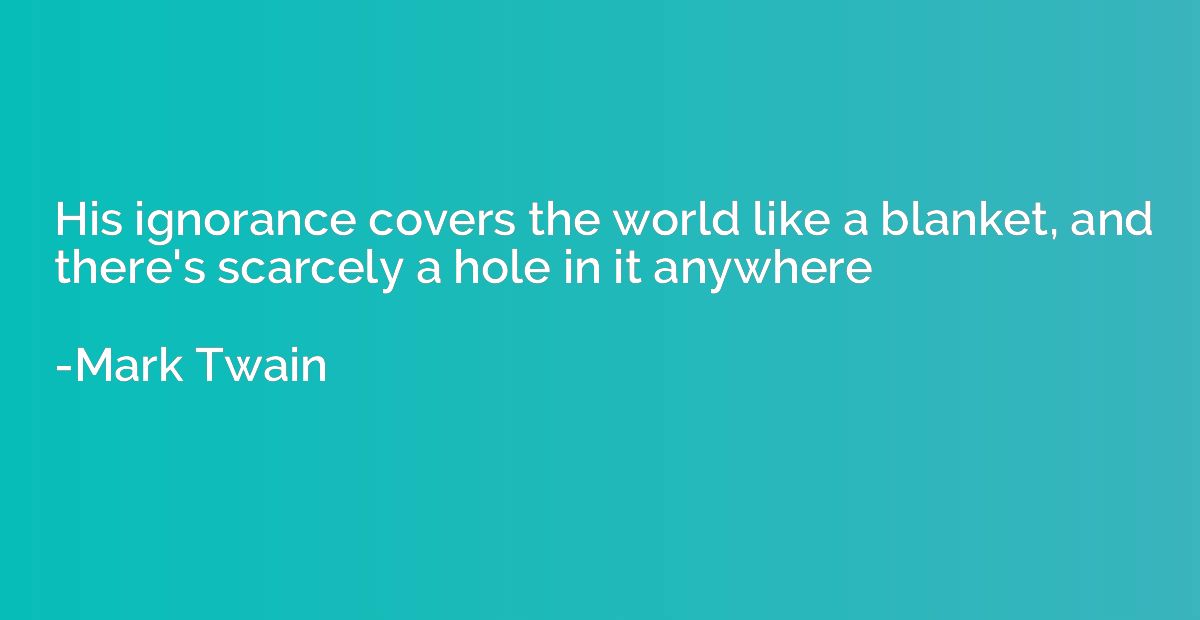 His ignorance covers the world like a blanket, and there's s