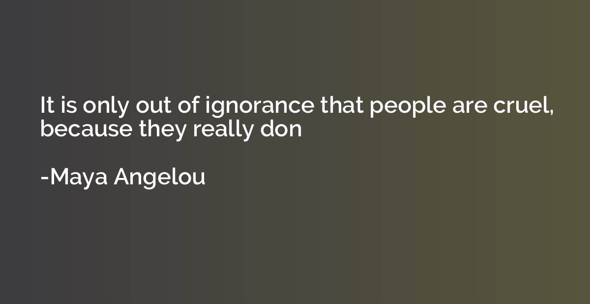 It is only out of ignorance that people are cruel, because t