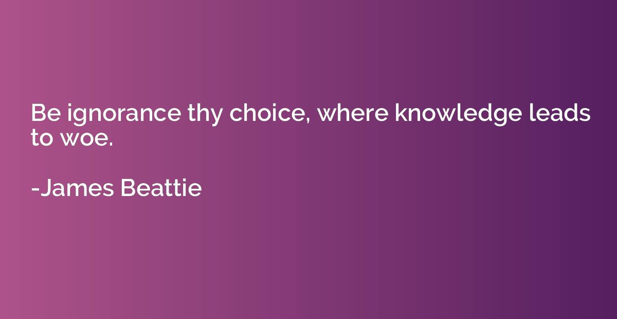 Be ignorance thy choice, where knowledge leads to woe.