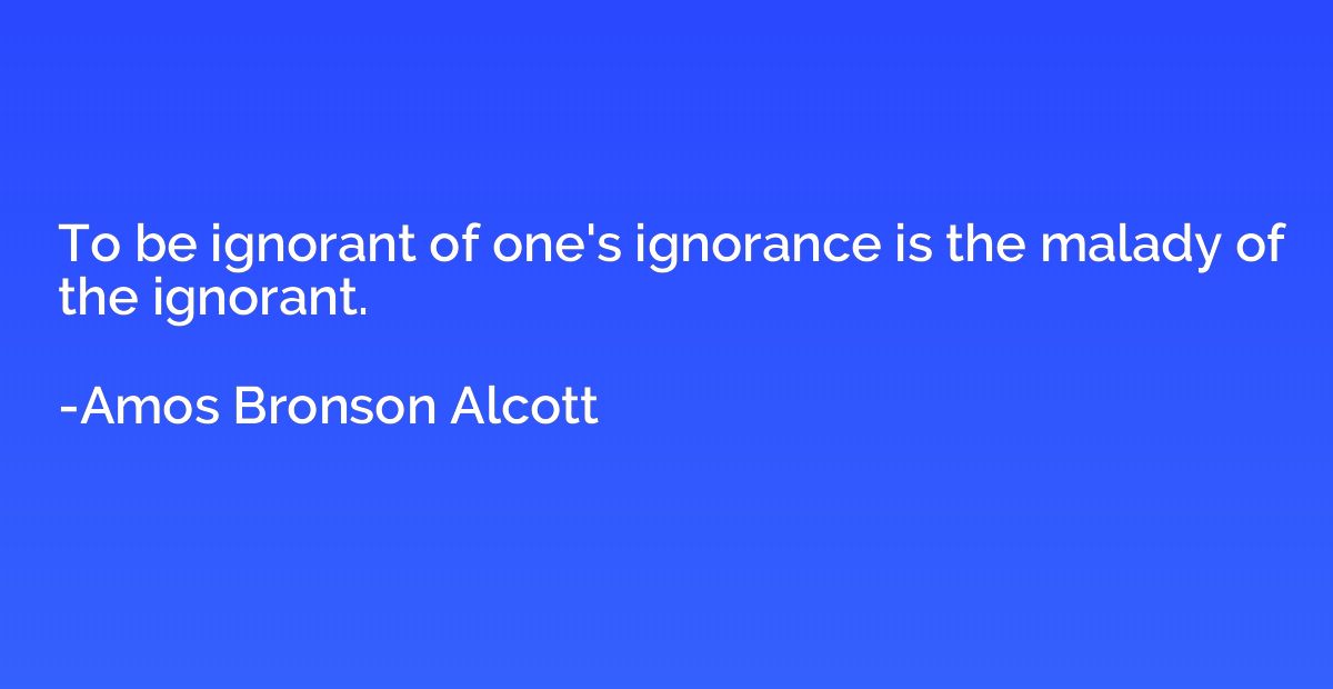 To be ignorant of one's ignorance is the malady of the ignor