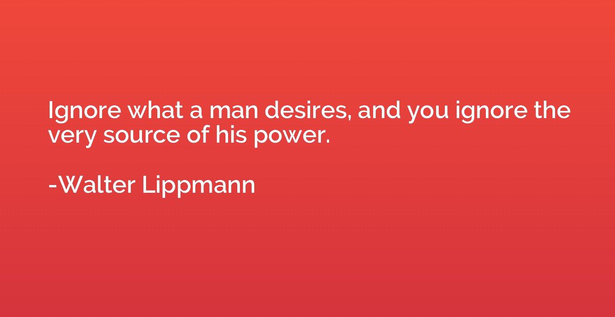 Ignore what a man desires, and you ignore the very source of