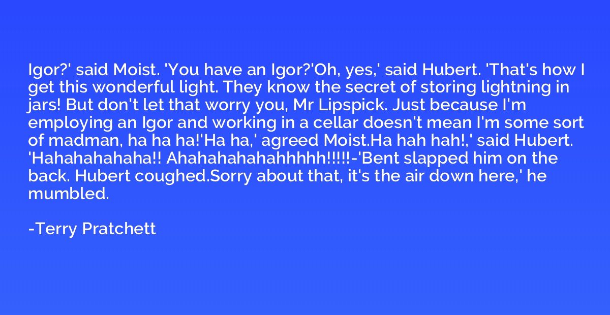 Igor?' said Moist. 'You have an Igor?'Oh, yes,' said Hubert.