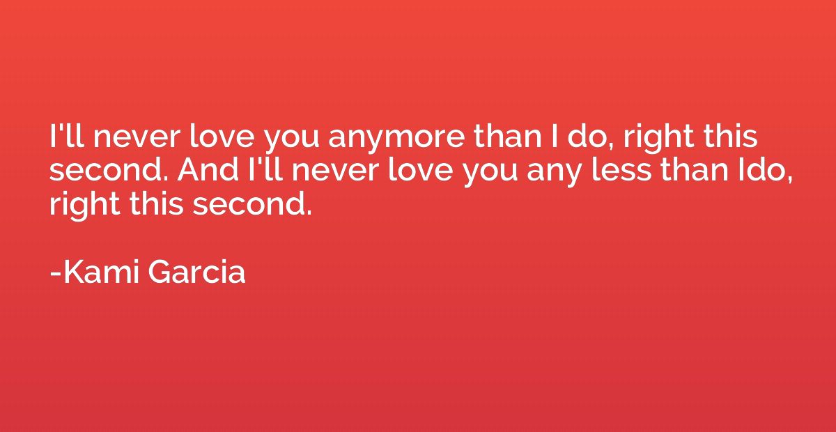 I'll never love you anymore than I do, right this second. An