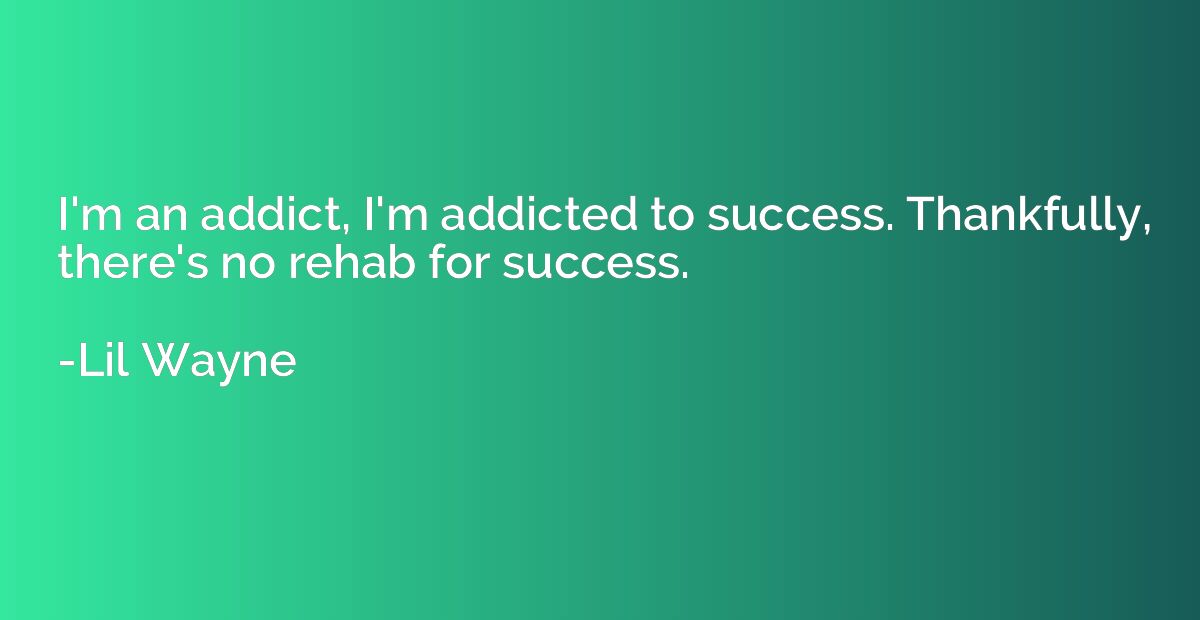 I'm an addict, I'm addicted to success. Thankfully, there's 