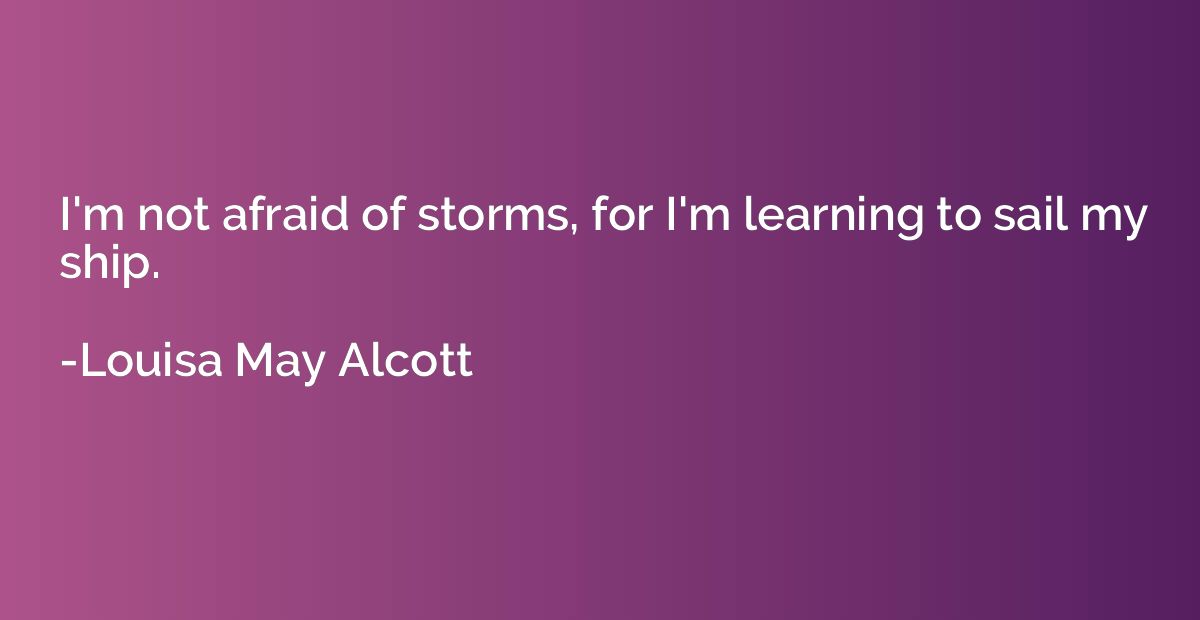 I'm not afraid of storms, for I'm learning to sail my ship.