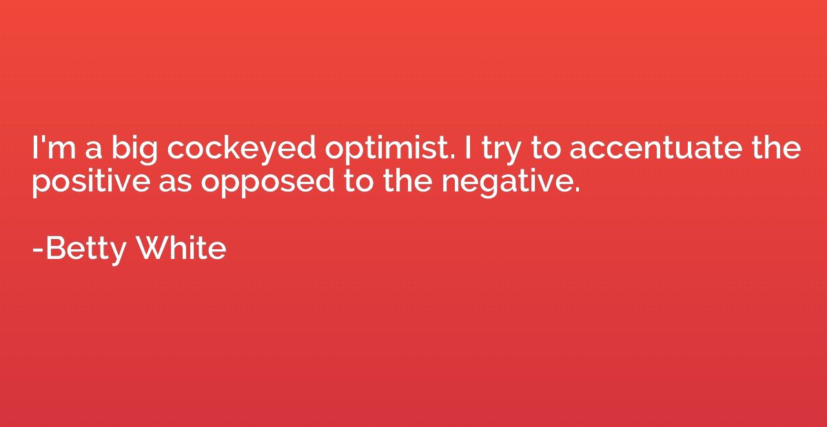 I'm a big cockeyed optimist. I try to accentuate the positiv