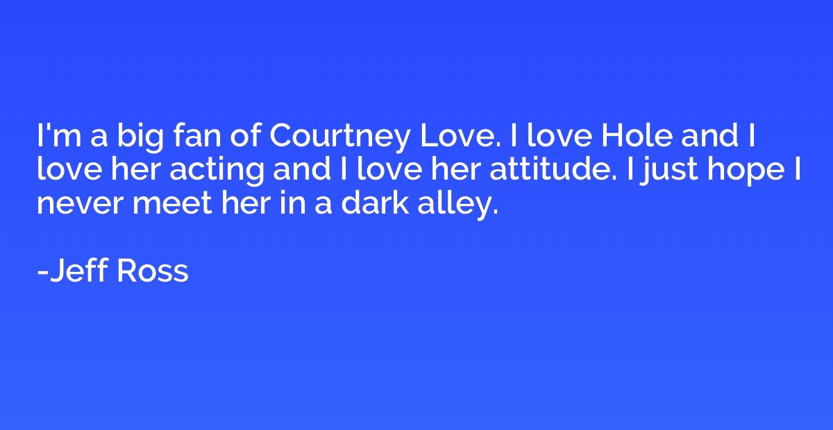I'm a big fan of Courtney Love. I love Hole and I love her a