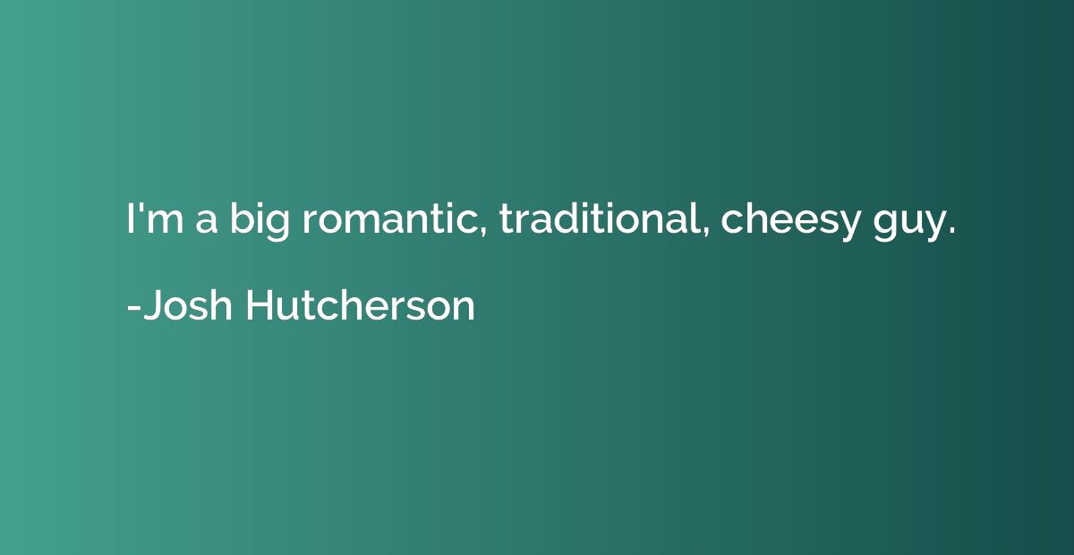 I'm a big romantic, traditional, cheesy guy.