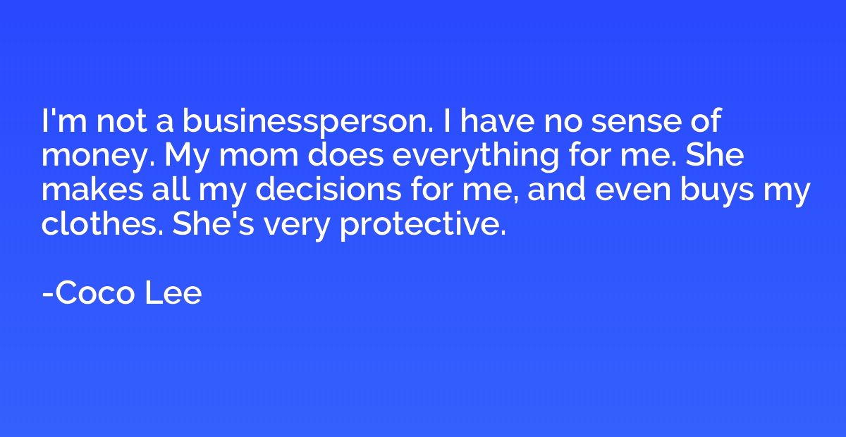 I'm not a businessperson. I have no sense of money. My mom d