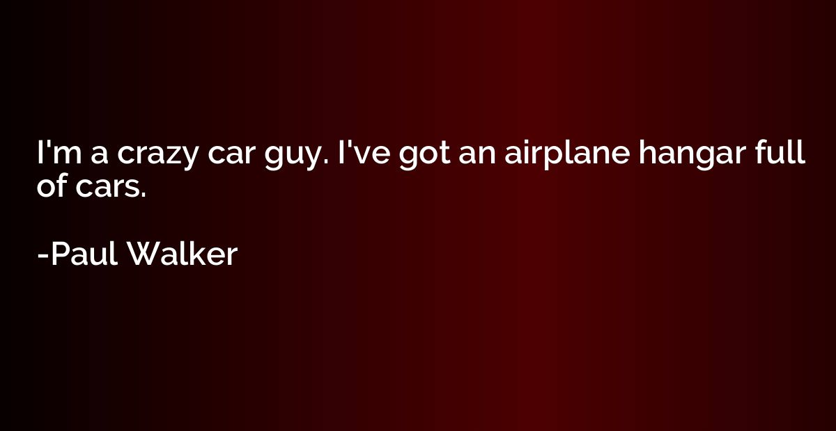 I'm a crazy car guy. I've got an airplane hangar full of car