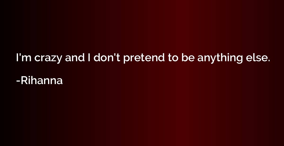 I'm crazy and I don't pretend to be anything else.