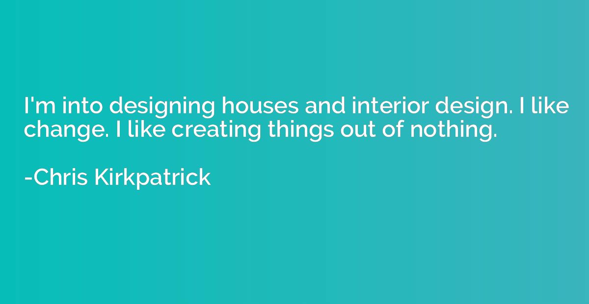 I'm into designing houses and interior design. I like change
