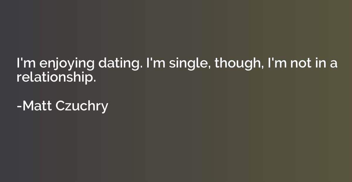 I'm enjoying dating. I'm single, though, I'm not in a relati