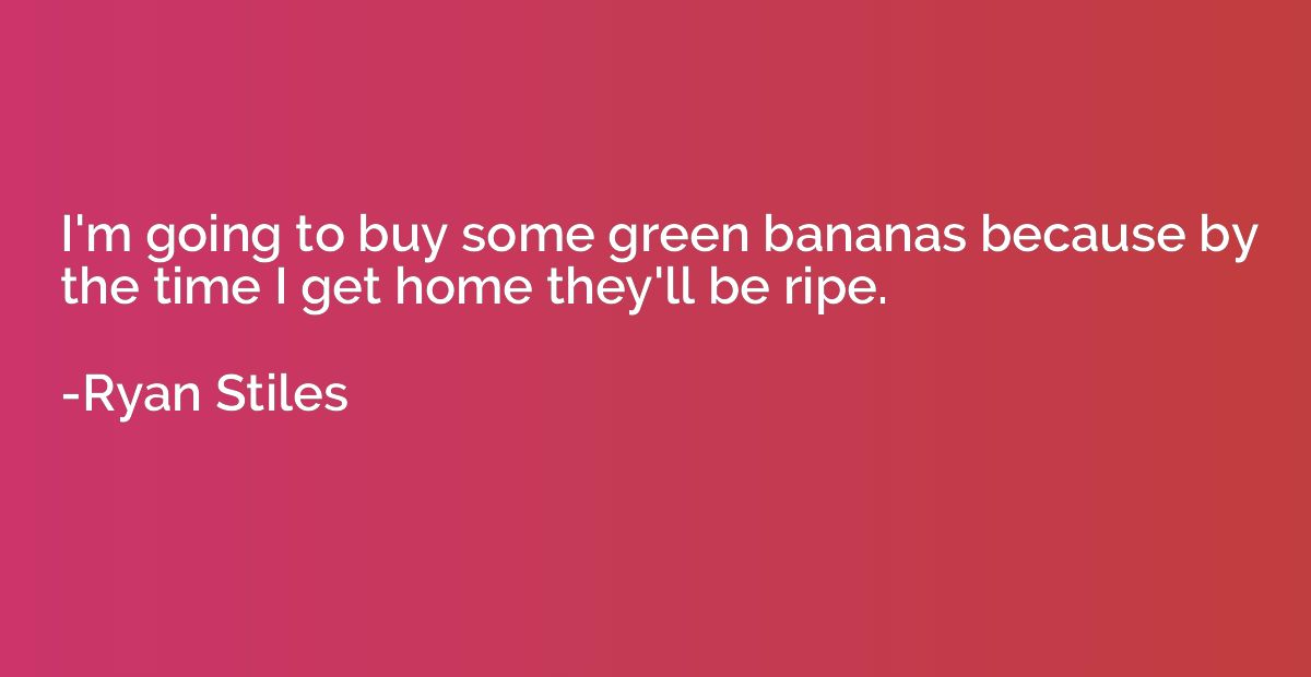 I'm going to buy some green bananas because by the time I ge