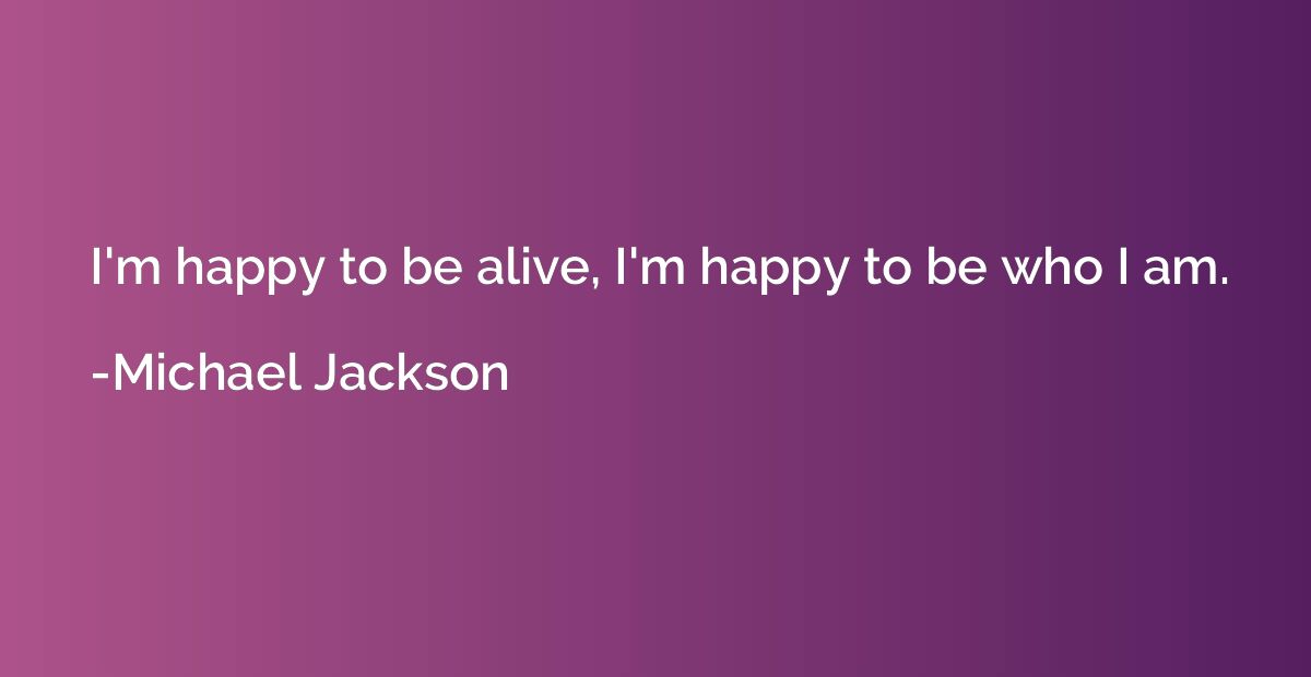 I'm happy to be alive, I'm happy to be who I am.