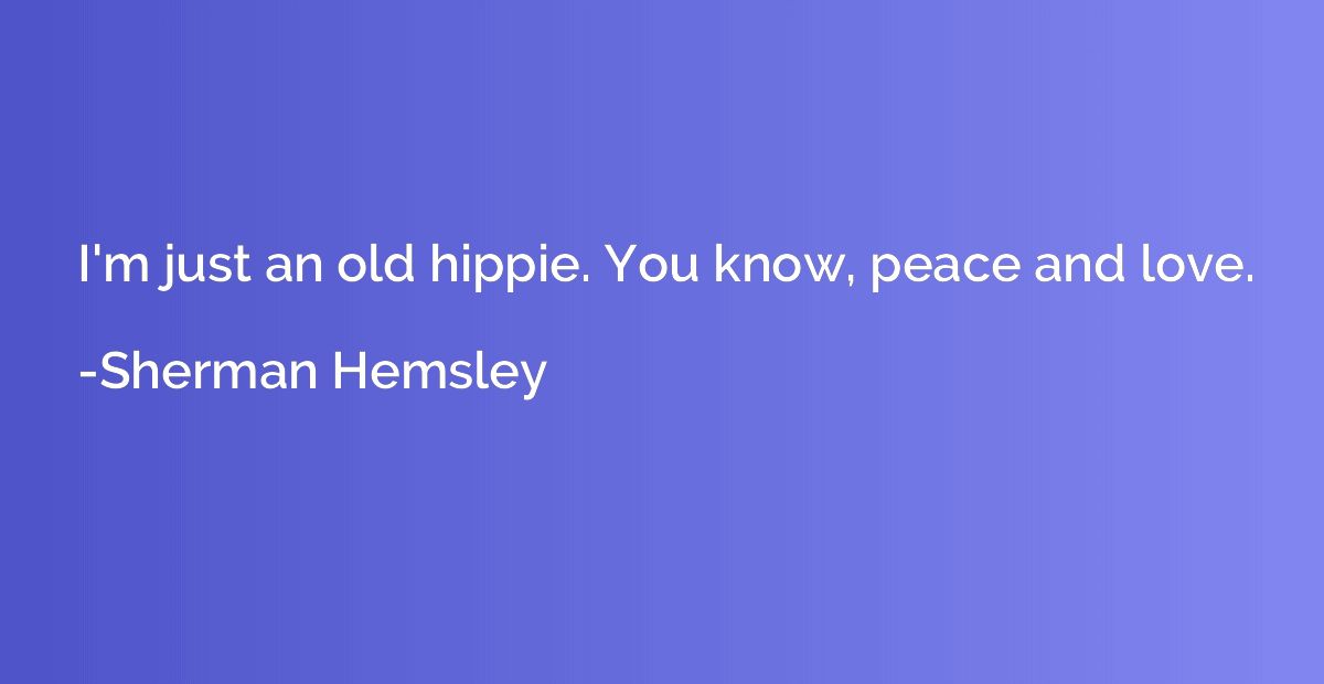 I'm just an old hippie. You know, peace and love.