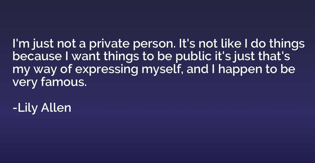 I'm just not a private person. It's not like I do things bec