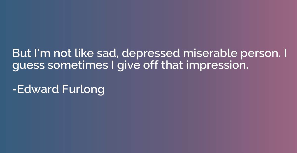But I'm not like sad, depressed miserable person. I guess so