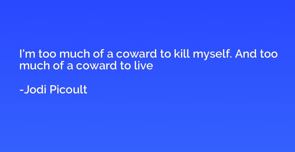 I'm too much of a coward to kill myself. And too much of a c