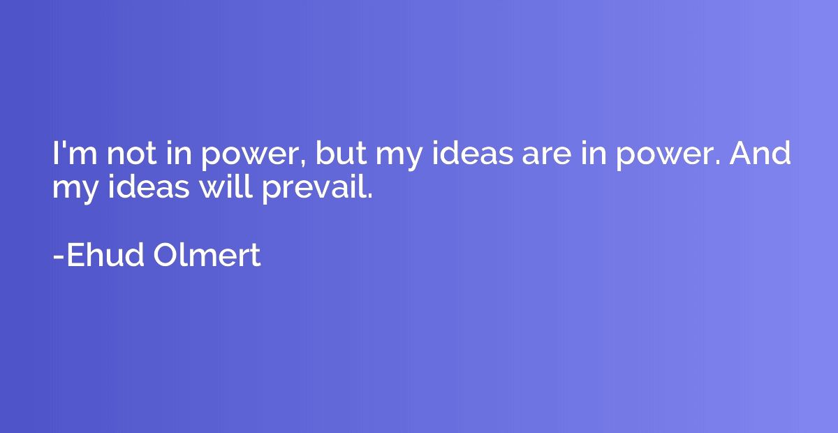 I'm not in power, but my ideas are in power. And my ideas wi