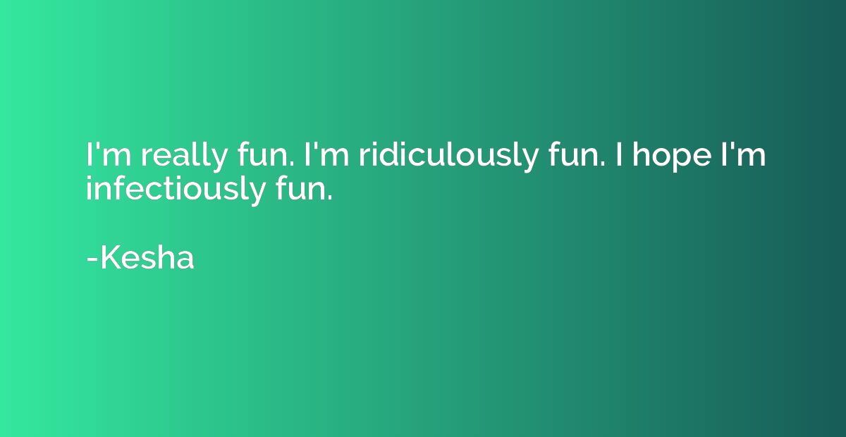 I'm really fun. I'm ridiculously fun. I hope I'm infectiousl