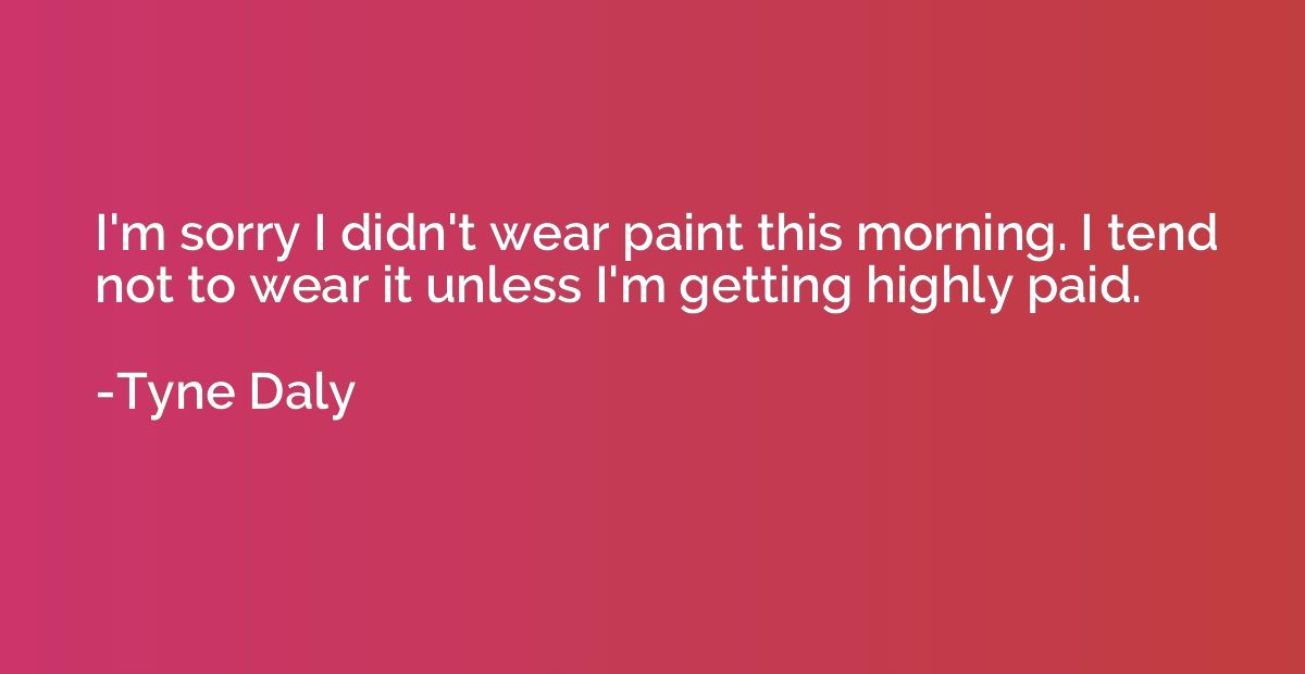 I'm sorry I didn't wear paint this morning. I tend not to we