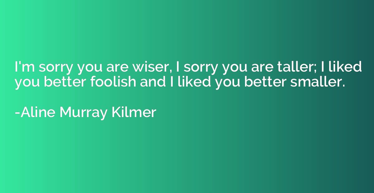 I'm sorry you are wiser, I sorry you are taller; I liked you