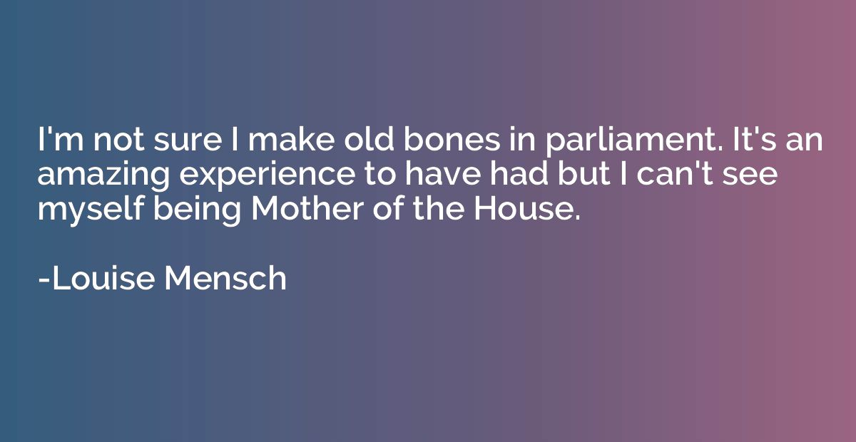 I'm not sure I make old bones in parliament. It's an amazing