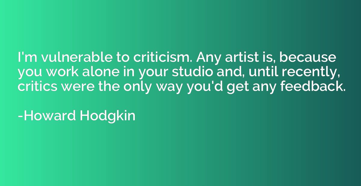 I'm vulnerable to criticism. Any artist is, because you work