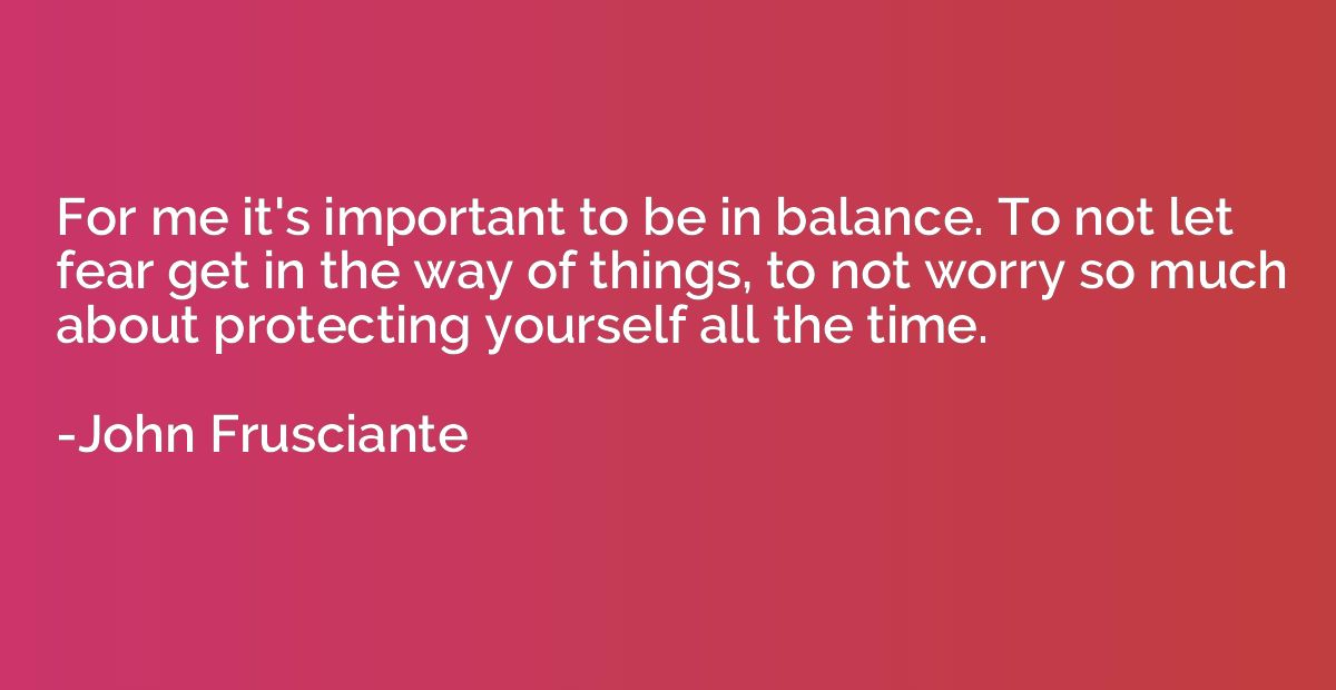 For me it's important to be in balance. To not let fear get 