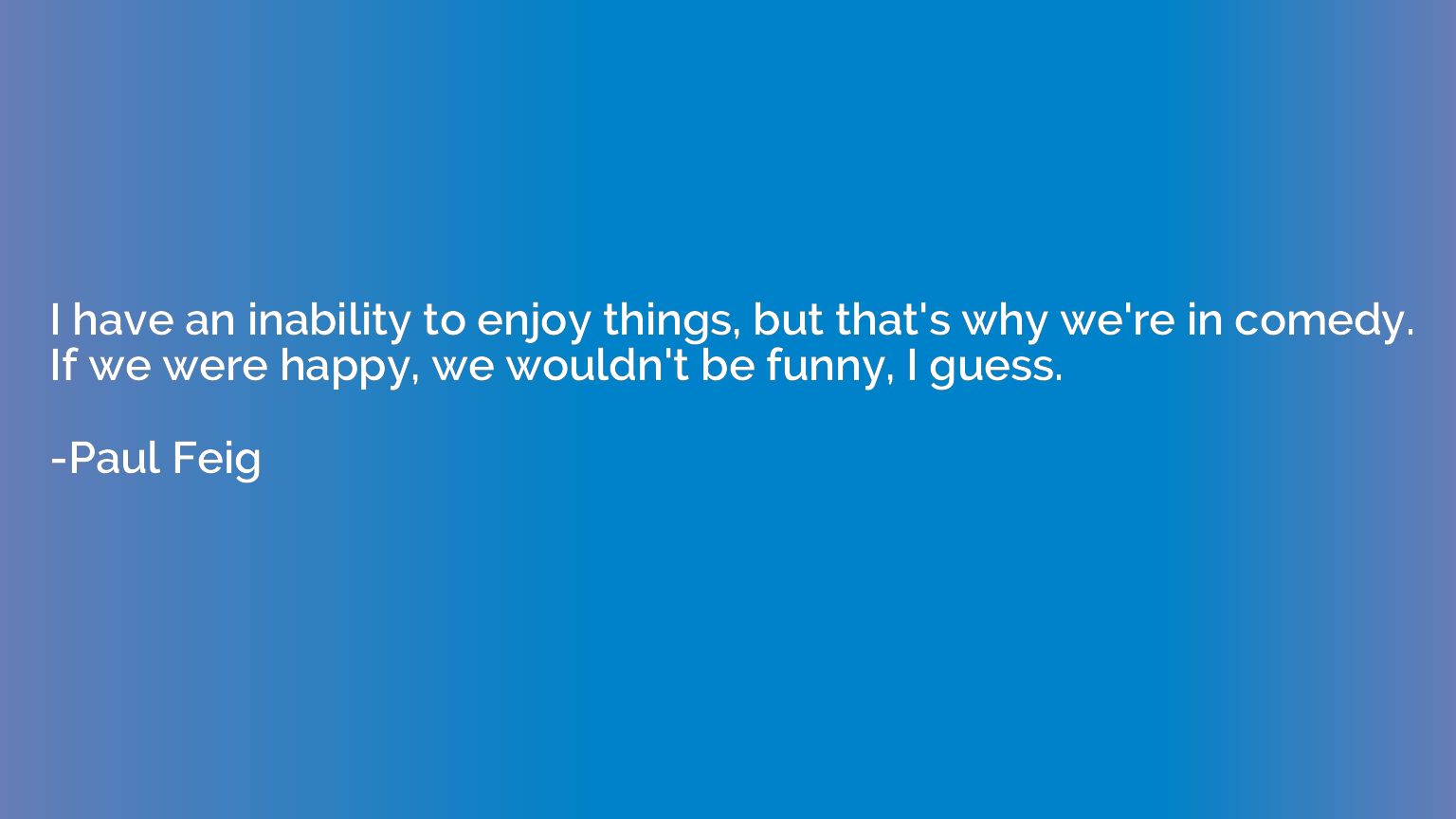 I have an inability to enjoy things, but that's why we're in