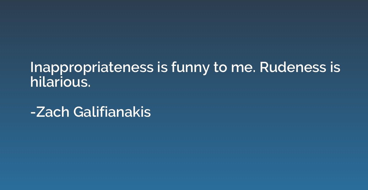 Inappropriateness is funny to me. Rudeness is hilarious.