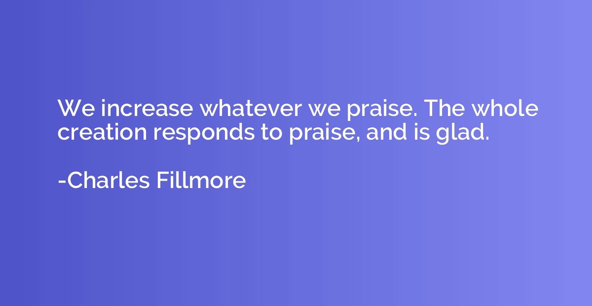 We increase whatever we praise. The whole creation responds 