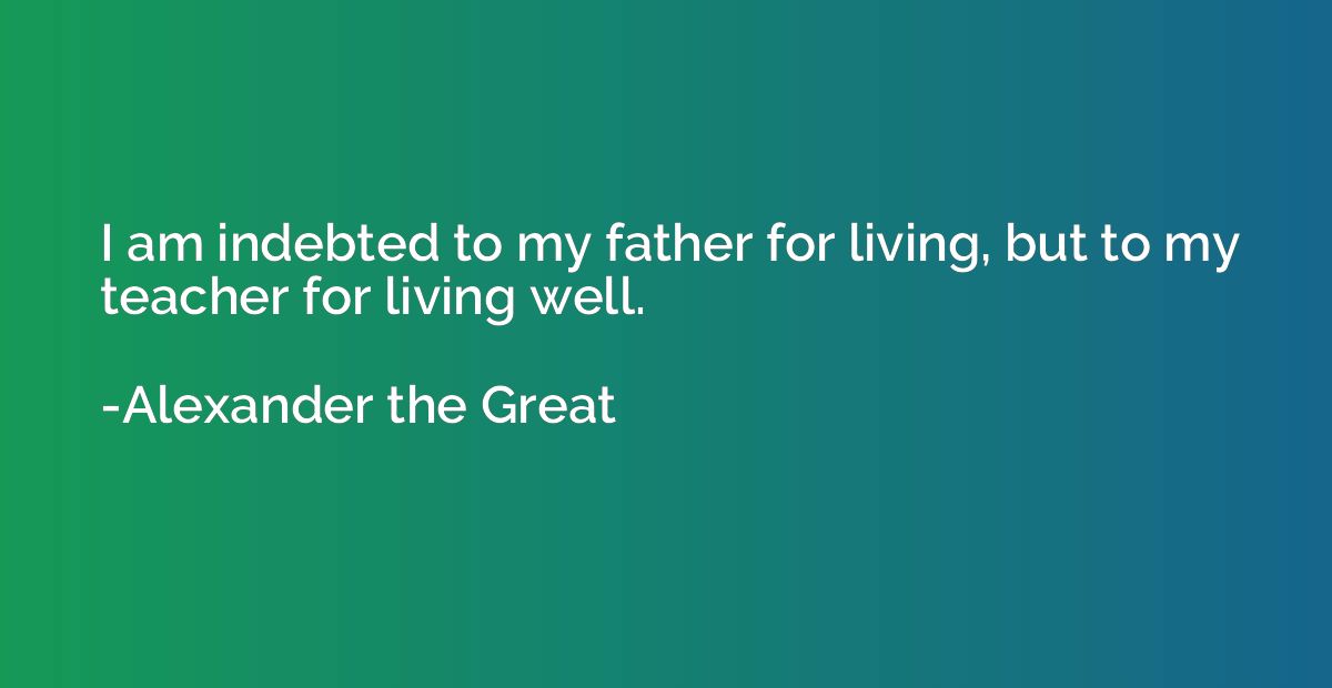 I am indebted to my father for living, but to my teacher for
