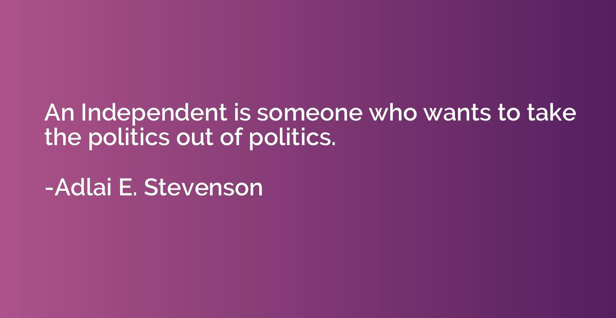 An Independent is someone who wants to take the politics out