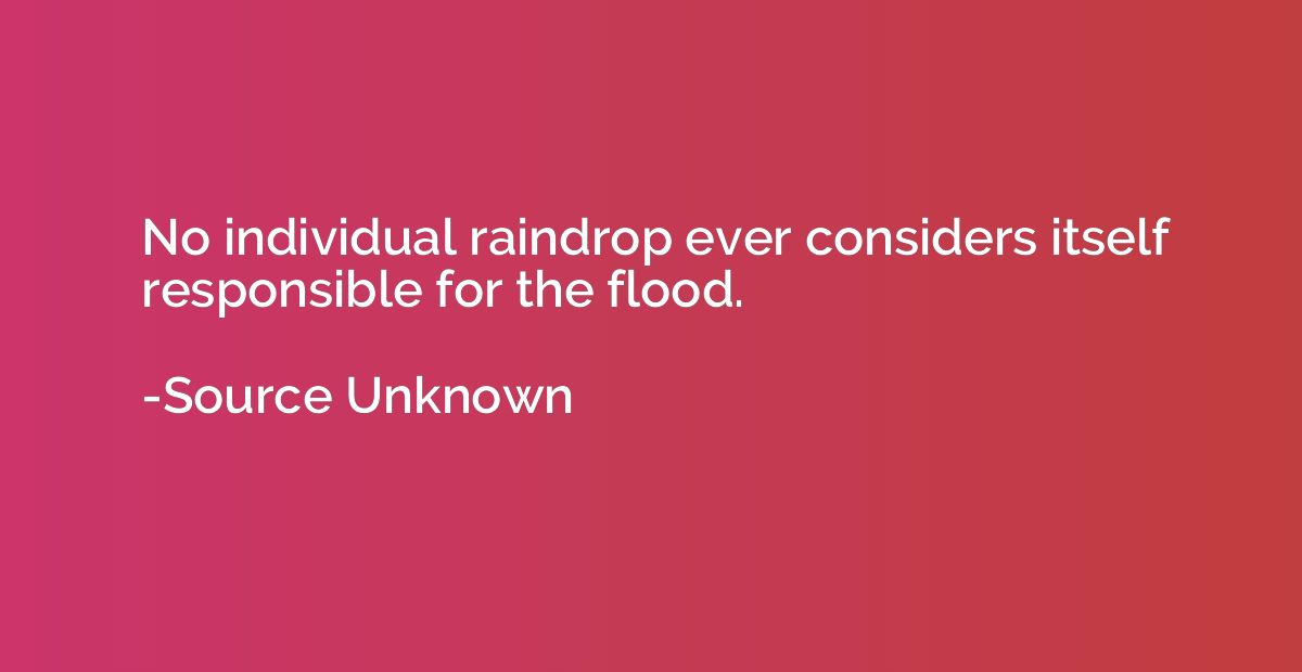 No individual raindrop ever considers itself responsible for