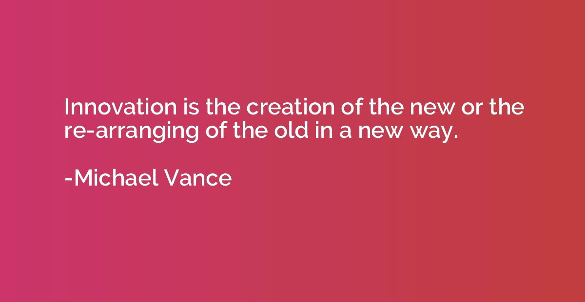 Innovation is the creation of the new or the re-arranging of