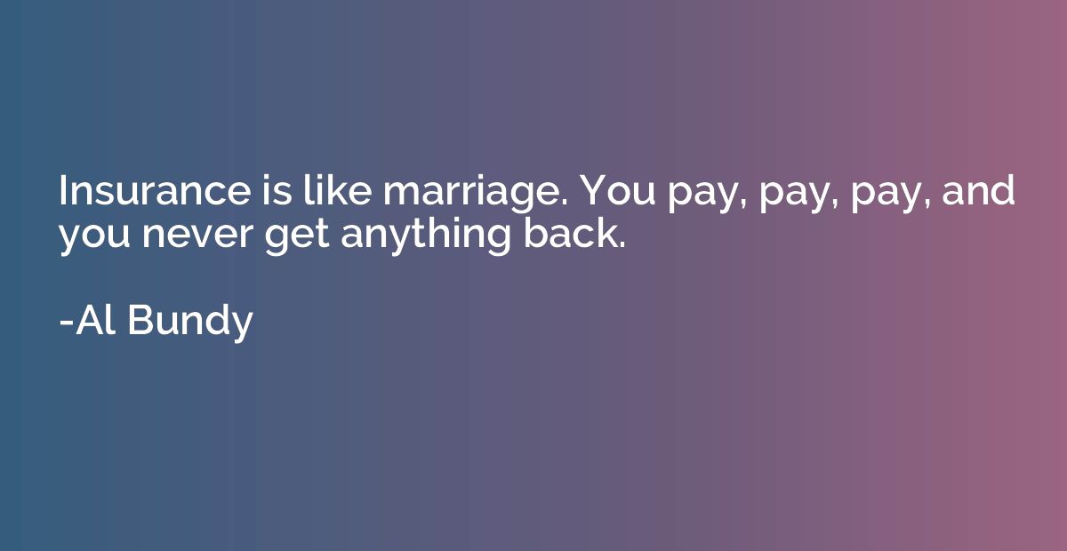 Insurance is like marriage. You pay, pay, pay, and you never