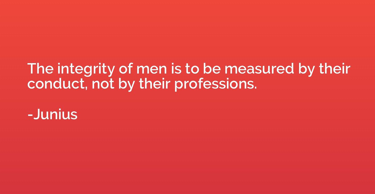 The integrity of men is to be measured by their conduct, not