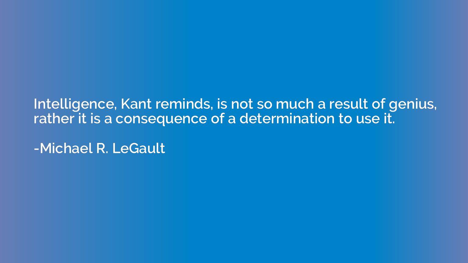Intelligence, Kant reminds, is not so much a result of geniu
