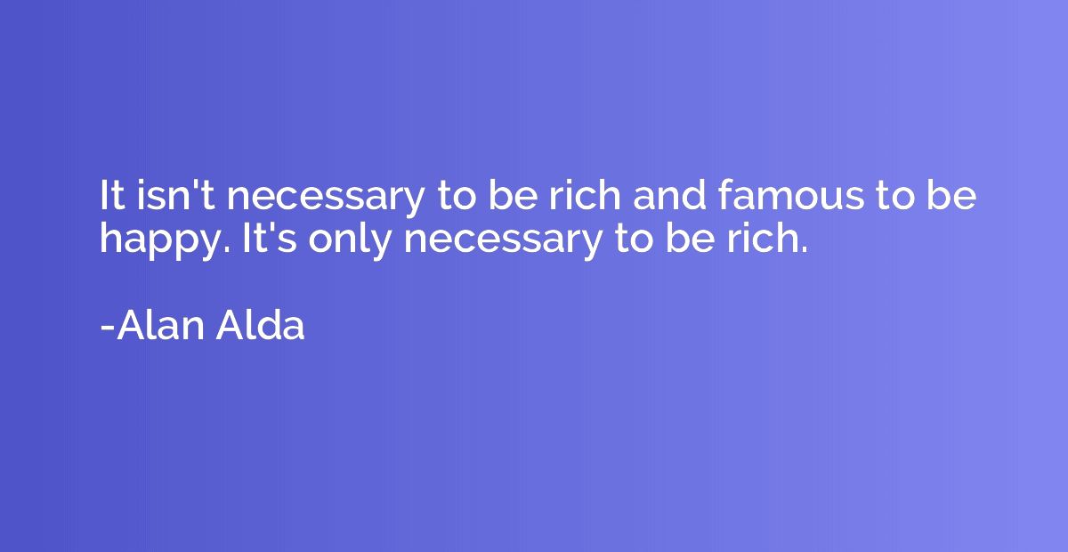 It isn't necessary to be rich and famous to be happy. It's o