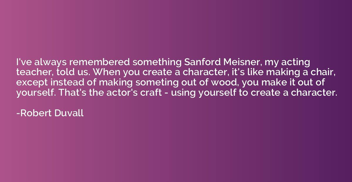 I've always remembered something Sanford Meisner, my acting 