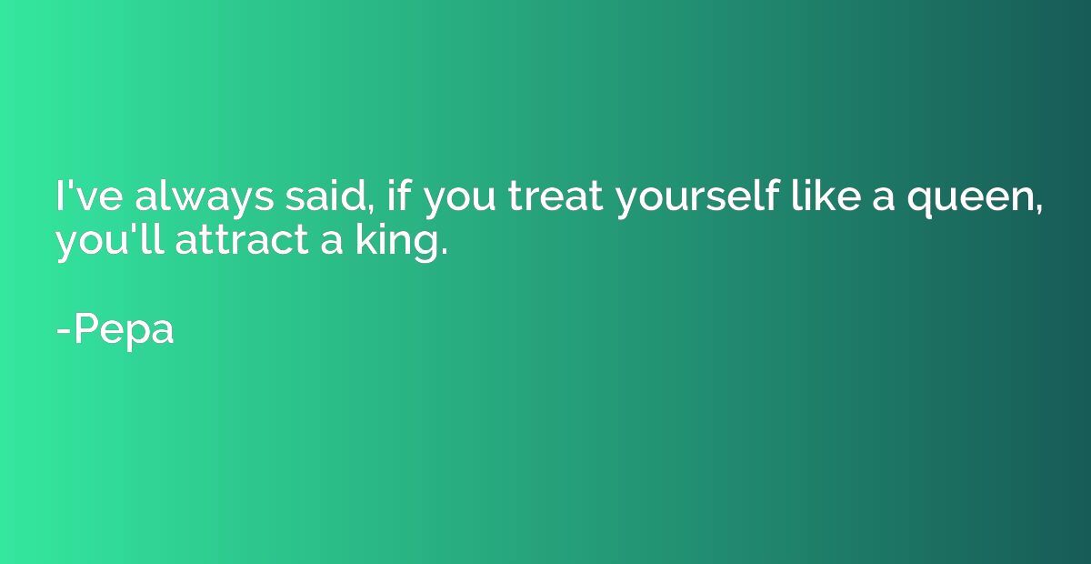 I've always said, if you treat yourself like a queen, you'll