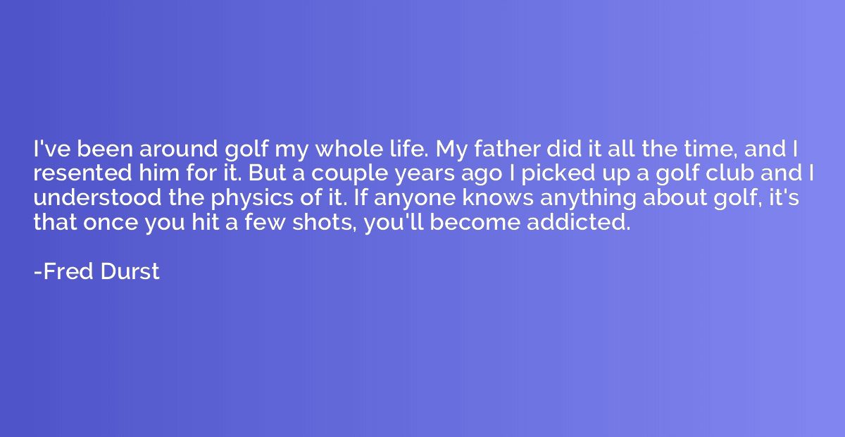 I've been around golf my whole life. My father did it all th
